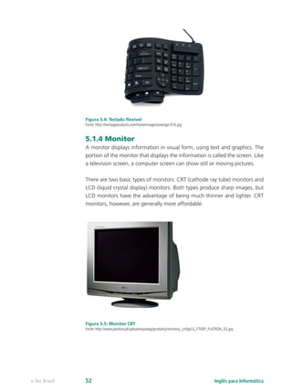 Figura 5.4: Teclado flexível
Fonte: http://heritageproducts.com/home/images/prestige-016.jpg
5.1.4 Monitor
A monitor displays information in visual form, using text and graphics. The
portion of the monitor that displays the information is called the screen. Like
a television screen, a computer screen can show still or moving pictures.
There are two basic types of monitors: CRT (cathode ray tube) monitors and
LCD (liquid crystal display) monitors. Both types produce sharp images, but
LCD monitors have the advantage of being much thinner and lighter. CRT
monitors, however, are generally more affordable.
Figura 5.5: Monitor CRT
Fonte: http://www.positivo.pl/upload/wysiwyg/produkty/monitory_crt/lg/LG_F700P_FLATRON_02.jpg
Inglês para Informáticae-Tec Brasil 52
 