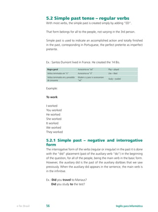 5.2 Simple past tense – regular verbs
With most verbs, the simple past is created simply by adding “ED”.
That form belongs for all to the people, not varying in the 3rd person.
Simple past is used to indicate an accomplished action and totally finished
in the past, corresponding in Portuguese, the perfect preterite as imperfect
preterite.
Ex.: Santos Dumont lived in France. He created the 14 Bis.
Regra geral Acrescenta-se “ed” Play – played
Verbos terminados em “e” Acrescenta-se “d” Like – liked
Verbos terminados em y precedido
de consoante
Mudam o y para i e acrescentam
“ed”
Study – studied
Example:
To work
I worked
You worked
He worked
She worked
It worked
We worked
They worked
5.2.1 Simple past – negative and interrogative
form
The interrogative form of the verbs (regular or irregular) in the past it is done
with the “did” placement (past of the auxiliary verb “do”) in the beginning
of the question, for all of the people, being the main verb in the basic form.
However, the auxiliary did is the past of the auxiliary do/does that we saw
previously. When the auxiliary did appears in the sentence, the main verb is
in the infinitive.
Ex.: Did you travel to Manaus?
Did you study to the test?
Inglês para Informáticae-Tec Brasil 56
 