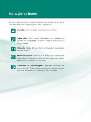 e-Tec Brasil5
Indicação de ícones
Os ícones são elementos gráficos utilizados para ampliar as formas de
linguagem e facilitar a organização e a leitura hipertextual.
Atenção: indica pontos de maior relevância no texto.
Saiba mais: oferece novas informações que enriquecem o
assunto ou “curiosidades” e notícias recentes relacionadas ao
tema estudado.
Glossário: indica a definição de um termo, palavra ou expressão
utilizada no texto.
Mídias integradas: sempre que se desejar que os estudantes
desenvolvam atividades empregando diferentes mídias: vídeos,
filmes, jornais, ambiente AVEA e outras.
Atividades de aprendizagem: apresenta atividades em
diferentes níveis de aprendizagem para que o estudante possa
realizá-las e conferir o seu domínio do tema estudado.
 