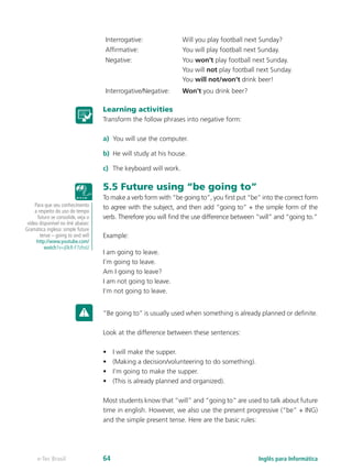 Interrogative: Will you play football next Sunday?
Affirmative: You will play football next Sunday.
Negative: You won’t play football next Sunday.
You will not play football next Sunday.
You will not/won’t drink beer!
Interrogative/Negative: Won’t you drink beer?
Learning activities
Transform the follow phrases into negative form:
a)	 You will use the computer.
b)	 He will study at his house.
c)	 The keyboard will work.
5.5 Future using “be going to”
To make a verb form with “be going to”, you first put “be” into the correct form
to agree with the subject, and then add “going to” + the simple form of the
verb. Therefore you will find the use difference between “will” and “going to.”
Example:
I am going to leave.
I’m going to leave.
Am I going to leave?
I am not going to leave.
I’m not going to leave.
“Be going to” is usually used when something is already planned or definite.
Look at the difference between these sentences:
•	 I will make the supper.
•	 (Making a decision/volunteering to do something).
•	 I’m going to make the supper.
•	 (This is already planned and organized).
Most students know that “will” and “going to” are used to talk about future
time in english. However, we also use the present progressive (“be” + ING)
and the simple present tense. Here are the basic rules:
Para que seu conhecimento
a respeito do uso do tempo
futuro se consolide, veja o
vídeo disponível no link abaixo:
Gramática inglesa: simple future
tense – going to and will
http://www.youtube.com/
watch?v=j0kR-F7zhvU
Inglês para Informáticae-Tec Brasil 64
 