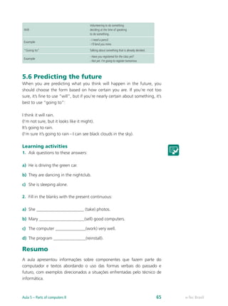 Will
Volunteering to do something
deciding at the time of speaking
to do something.
Example
- I need a pencil.
- I’ll lend you mine.
“Going to” Talking about something that is already decided.
Example
- Have you registered for the class yet?
- Not yet. I’m going to register tomorrow.
5.6 Predicting the future
When you are predicting what you think will happen in the future, you
should choose the form based on how certain you are. If you’re not too
sure, it’s fine to use “will”, but if you’re nearly certain about something, it’s
best to use “going to”:
I think it will rain.
(I’m not sure, but it looks like it might).
It’s going to rain.
(I’m sure it’s going to rain - I can see black clouds in the sky).
Learning activities
1.	 Ask questions to these answers:
a)	 He is driving the green car.
b)	 They are dancing in the nightclub.
c)	 She is sleeping alone.
2.	 Fill in the blanks with the present continuous:
a)	 She ______________________ (take) photos.
b)	 Mary _____________________(sell) good computers.
c)	 The computer ______________(work) very well.
d)	 The program _______________(reinstall).
Resumo
A aula apresentou informações sobre componentes que fazem parte do
computador e textos abordando o uso das formas verbais do passado e
futuro, com exemplos direcionados a situações enfrentadas pelo técnico de
informática.
e-Tec BrasilAula 5 – Parts of computers II 65
 