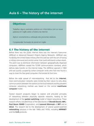 e-Tec Brasil
Aula 6 – The history of the internet
Objetivos
Trabalhar alguns exemplos práticos em informática com as novas
palavras em inglês sobre a história da internet.
Aplicar corretamente a utilização dos pronomes relativos.
Compreender formação do plural em inglês.
6.1 The history of the internet
Before there was the public internet there was the internet’s forerunner
ARPAnet or Advanced Research Projects Agency Networks. ARPAnet was
funded by the United States military after the cold war with the aim of having
a military command and control center that could withstand nuclear attack.
The point was to distribute information between geographically dispersed
computers. ARPAnet created the TCP/IP communications standard, which
defines data transfer on the Internet today. The ARPAnet opened in 1969
and was quickly usurped by civilian computer nerds who had now found a
way to share the few great computers that existed at that time.
Before the wide spread of internetworking that led to the internet,
most communication networks were limited by their nature to only allow
communications between the stations on the local network and the prevalent
computer networking method was based on the central mainframe
computer model.
Several research programs began to explore and articulate principles
of networking between physically separate networks, leading to the
development of the packet switching model of digital networking. These
research efforts included those of the laboratories of Donald Davies (NPL),
Paul Baran (RAND Corporation), and Leonard Kleinrock at MIT and at
UCLA. The research led to the development of several packet-switched
networking solutions in the late 1960s and 1970s, including ARPANET
and the X.25 protocols.
e-Tec BrasilAula 6 – The history of the internet 67
 