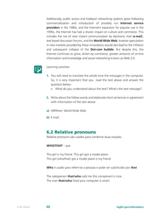 Additionally, public access and hobbyist networking systems grew Following
commercialization and introduction of privately run Internet service
providers in the 1980s, and the Internet’s expansion for popular use in the
1990s, the Internet has had a drastic impact on culture and commerce. This
includes the rise of near instant communication by electronic mail (e-mail),
text based discussion forums, and the World Wide Web. Investor speculation
in new markets provided by these innovations would also lead to the inflation
and subsequent collapse of the Dot-com bubble. But despite this, the
Internet continues to grow, driven by commerce, greater amounts of on-line
information and knowledge and social networking known as Web 2.0.
Learning activities
1.	 You will need to translate the whole time the messages in the computer.
So, it is very important that you read the text above and answer the
question below:
–– What do you understand about the text? What`s the text message?
2.	 Write about the follow words and elaborate short sentences in agreement
with information of the text above:
a)	 ARPAnet: World Wide Web
b)	 E-mail:
6.2 Relative pronouns
Relative pronouns são usados para combinar duas orações.
WHO/THAT – que
This girl is my friend. This girl got a model plane.
This girl (who/that) got a model plane is my friend.
Who é usado para referir-se a pessoas e pode ser substituído por that.
The salesperson that/who sold me this component is nice.
The man that/who fixed your computer is smart.
Inglês para Informáticae-Tec Brasil 68
 