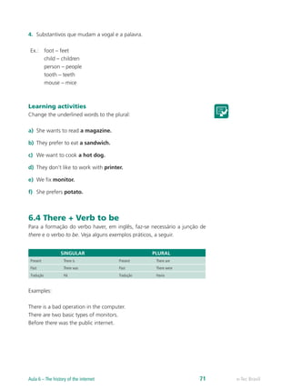 4.	 Substantivos que mudam a vogal e a palavra.
Ex.: foot – feet
child – children
person – people
tooth – teeth
mouse – mice
Learning activities
Change the underlined words to the plural:
a)	 She wants to read a magazine.
b)	 They prefer to eat a sandwich.
c)	 We want to cook a hot dog.
d)	 They don’t like to work with printer.
e)	 We fix monitor.
f)	 She prefers potato.
6.4 There + Verb to be
Para a formação do verbo haver, em inglês, faz-se necessário a junção de
there e o verbo to be. Veja alguns exemplos práticos, a seguir.
SINGULAR PLURAL
Present There is Present There are
Past There was Past There were
Tradução Há Tradução Havia
Examples:
There is a bad operation in the computer.
There are two basic types of monitors.
Before there was the public internet.
e-Tec BrasilAula 6 – The history of the internet 71
 