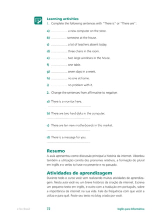 Learning activities
1.	 Complete the following sentences with “There is” or “There are”:
a)	 ……………. a new computer on the store.
b)	 …………… someone at the house.
c)	 ……………. a lot of teachers absent today.
d)	 ……………. three chairs in the room.
e)	 ……………. two large windows in the house.
f)	 ……………. one table.
g)	 ……………. seven days in a week.
h)	 ……………. no one at home.
i)	 ……………. no problem with it.
2.	 Change the sentences from affirmative to negative:
a)	 There is a monitor here.
…………………………………….
b)	 There are two hard disks in the computer.
…………………………………….
c)	 There are ten new motherboards in this market.
…………………………………….
d)	 There is a message for you.
…………………………………….
Resumo
A aula apresentou como discussão principal a história da internet. Abordou
também a utilização correta dos pronomes relativos, a formação do plural
em inglês e o verbo to have no presente e no passado.
Atividades de aprendizagem
Durante todo o curso você vem realizando muitas atividades de aprendiza-
gem. Nesta aula você viu um breve histórico da criação da internet. Escreva
um pequeno texto em inglês, e outro com a tradução em português, sobre
a importância da internet na sua vida. Fale da frequência com que você a
utiliza e para quê. Poste seu texto no blog criado por você.
Inglês para Informáticae-Tec Brasil 72
 