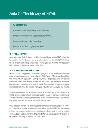 e-Tec Brasil
Aula 7 – The history of HTML
Objetivos
Conhecer a história do HTML e sua definição.
Empregar corretamente a colocação pronominal.
Compreender o uso das preposições.
Identificar os falsos cognatos em textos.
7.1 The HTML
After Vannevar Bush first proposed the basics of hypertext in 1945, it laid the
foundation for Tim Berners-Lee and others to invent the World Wide Web,
HTML (hypertext markup language), HTTP (HyperText Transfer Protocol) and
URLs (Universal Resource Locators) in 1990.
7.1.1 Definition of HTML
HTML stands for HyperText Markup Language, it is the authoring language
used to create documents on the World Wide Web. HTML is used to define
the structure and layout of a Web page, how a page looks and any special
functions. HTML does this by using what are called tags that have attributes.
For example <p> means a paragraph break. As the viewer of a web page you
don’t see the HTML, it is hidden from your view, however, you do the results.
Tim Berners-Lee was the primary author of HTML, assisted by his colleagues at
CERN, an international scientific organization based in Geneva, Switzerland.
Tim Berners-Lee is currently the Director of the World Wide Web Consortium,
the group that sets technical standards for the Web.
View a screen shot of Tim Berners-Lee’s Browser Editor as developed in 1991-
92. This was a true browser editor for the first version of HTML and ran on
a NeXt workstation. Implemented in Objective-C, it made it easy to create,
view and edit web documents. Hypertext Markup Language (First Version of
HTML) was formally published on June 1993.
e-Tec BrasilAula 7 – The history of HTML 73
 