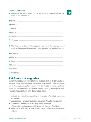 Learning activities
1.	 Here are some verbs. Transform the follows verbs into nouns using the
suffix er and translate it:
a)	 Build = ...............................................................................................
b)	 Drive = ...............................................................................................
c)	 Help = ................................................................................................
d)	 Play = .................................................................................................
e)	 Win = .................................................................................................
f)	 Compose = .........................................................................................
2.	 Use the prefix un to create the opposite meaning of the word given, and
then use the new word to write an original sentence. Use your imagination:
a)	 (usual) = .............................................................................................
b)	 (do) = .................................................................................................
c)	 (able) = ...............................................................................................
d)	 (kind) = ...............................................................................................
e)	 (locked) = ............................................................................................
f)	 ( happy ) = ...........................................................................................
7.4 Deceptive cognates
Existem muitas palavras em inglês muito parecidas com as do português; no
entanto, muitas dessas palavras não significam em inglês o que significam
em português, ou seja, elas possuem outro significado, apesar da grafia ser
similar. Por isso são chamadas de falsos cognatos ou cognatos enganadores.
Fique atento para alguns deles discorridos a seguir.
•	 Actually não é atualmente; atualmente é nowadays. Actually é realmente,
na verdade.
•	 Available não é avaliado; avaliado é appraised. Available é disponível.
•	 Arrest não é arrastar; arrastar é drag. Arrest é prender.
•	 College não é colégio; colégio é high school. College é faculdade.
•	 Data não é data; data é date. Data é dados, informações (singular =
datum).
e-Tec BrasilAula 7 – The history of HTML 77
 