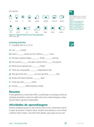 Em resumo:
into out of up down along across around
on under in inside outside between in front of behind
Figura 7.1: Representações do uso das preposições
Fonte: CETAM, 2006
Learning activities
1.	 Complete with at, in, or on:
a)	 I am _____ London.
b)	 Susan is ______ school, but her mother is ______ home.
c)	 The play is going to begin_________ 20:00_________evening.
d)	 The monitor is _____ the table, and the CPU is _____ the ground.
e)	 What are you going to do _________Friday?
f)	 There was a big parade ________ Independence Day.
g)	 They go to the club ________ bus but I go there ________ foot.
h)	 Andres will travel to Brasília ________ April.
i)	 It was very cold ________ winter.
j)	 He lives ________ 598 Konstantin’s Street.
Resumo
A aula apresentou a história do HTML, sua definição e o emprego correto da
utilização do prefixo e sufixo em inglês, bem como a demonstração e utiliza-
ção dos falsos cognatos e preposições.
Atividades de aprendizagem
Estamos chegando quase na reta final do nosso curso. Certamente você já
é capaz de escrever e traduzir frases. Escolha cinco prefixos e cinco sufixos
e elabore frases simples. Caso tenha dificuldades, peça ajuda ao seu tutor.
Você poderá revisar e exercitar
esta lição acessando os vídeos
abaixo:
http://www.youtube.com/
watch?v=EaXTyFtQx9o
http://www.youtube.com/
watch?v=Z8otdUSptYU
http://www.youtube.com/
watch?v=G0-y7-tnDK0>
e-Tec BrasilAula 7 – The history of HTML 79
 