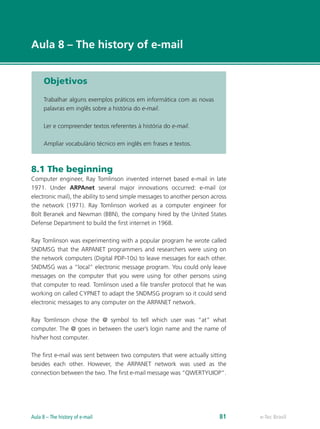 e-Tec Brasil
Aula 8 – The history of e-mail
Objetivos
Trabalhar alguns exemplos práticos em informática com as novas
palavras em inglês sobre a história do e-mail.
Ler e compreender textos referentes à história do e-mail.
Ampliar vocabulário técnico em inglês em frases e textos.
8.1 The beginning
Computer engineer, Ray Tomlinson invented internet based e-mail in late
1971. Under ARPAnet several major innovations occurred: e-mail (or
electronic mail), the ability to send simple messages to another person across
the network (1971). Ray Tomlinson worked as a computer engineer for
Bolt Beranek and Newman (BBN), the company hired by the United States
Defense Department to build the first internet in 1968.
Ray Tomlinson was experimenting with a popular program he wrote called
SNDMSG that the ARPANET programmers and researchers were using on
the network computers (Digital PDP-10s) to leave messages for each other.
SNDMSG was a “local” electronic message program. You could only leave
messages on the computer that you were using for other persons using
that computer to read. Tomlinson used a file transfer protocol that he was
working on called CYPNET to adapt the SNDMSG program so it could send
electronic messages to any computer on the ARPANET network.
Ray Tomlinson chose the @ symbol to tell which user was “at” what
computer. The @ goes in between the user’s login name and the name of
his/her host computer.
The first e-mail was sent between two computers that were actually sitting
besides each other. However, the ARPANET network was used as the
connection between the two. The first e-mail message was “QWERTYUIOP”.
e-Tec BrasilAula 8 – The history of e-mail 81
 