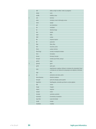 E
edit editar, corrigir ou alterar texto ou programa
empty vazio
enable habilitar, ativar
end terminar
enter introduzir, inserir informação, entrar
erase apagar
exit sair, abandonar
F
fan ventilador
far distante, longe
fast rápido
fault falha
field campo
file arquivar, arquivo
fill preencher
filter filtrar, filtro
find encontrar, achar
finish acabar, terminar
flood (ing) inundar, inundação de dados
form formulário
format formatar, formato
forward remeter para frente, avançar
G
games jogos
general geral
guide guiar, guia
H
hack
experimentar e explorar software e hardware de computador, forçar
a entrada em um sistema de computação com objetivos criminosos
high alto
hit pressionar uma tecla, acerto
home directory diretório residente
hot-spot ponto de ativação, ponto quente
hyperlinks hiperligações, comandos que levam a outras páginas
I
idle ocioso
image imagem
import importar
include incluir
increase aumentar, aumento
increment incrementar, incremento
input Box caixa de entrada
install instalar
invalidate invalidar
Inglês para Informáticae-Tec Brasil 84
 