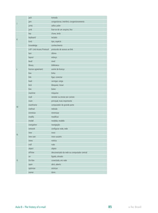 J
jack tomada
jam congestionar, interferir, congestionamento
jump saltar, pular
junk livar-se de um arquivo, lixo
K
key chave, tecla
keyboard teclado
kind tipo, espécie
knowledge conhecimento
L
LAP- Link Access Protocol protocolo de acesso ao link
last último
layout esboço
level nível
library biblioteca
license agreement aceite de licença
line linha
link ligar, conectar
load carregar, carga
lock bloquear, travar
low baixo
M
machine máquina
mail remeter ou enviar por correio
main principal, mais importante
mainframe computador de grande porte
method método
minimize minimizar
modify modificar
model modelar, modelo
N
navigation navegação
network configurar rede, rede
new novo
new user novo usuário
news notícia
null nulo
O
object objeto
off-line desconectado da rede ou computador central
on ligado, ativado
On-line conectado, em rede
open abrir, aberto
optimize otimizar
owner dono
e-Tec BrasilAula 8 – The history of e-mail 85
 