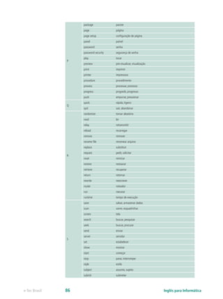 P
package pacote
page página
page setup configuração de página
panel painel
password senha
password security segurança de senha
play tocar
preview pré-visualizar, visualização
print imprimir
printer impressora
procedure procedimento
process processar, processo
progress progredir, progresso
push empurrar, pressionar
Q
quick rápido, ligeiro
quit sair, abandonar
R
randomize tornar aleatório
read ler
relay retransmitir
reload recarregar
remove remover
rename file renomear arquivo
replace substituir
request pedir, solicitar
reset reiniciar
restore restaurar
retrieve recuperar
return retornar
rewrite reescrever
router roteador
run rxecutar
runtime tempo de execução
S
save salvar, armazenar dados
scan varrer, esquadrinhar
screen tela
search buscar, pesquisar
seek buscar, procurar
send enviar
server servidor
set estabelecer
show mostrar
start começar
stop parar, interromper
style estilo
subject assunto, sujeito
submit submeter
Inglês para Informáticae-Tec Brasil 86
 