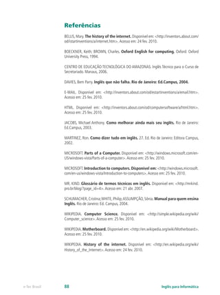 Referências
BELLIS, Mary. The history of the internet. Disponível em: <http://inventors.about.com/
od/istartinventions/a/internet.htm>. Acesso em: 24 fev. 2010.
BOECKNER, Keith; BROWN, Charles. Oxford English for computing. Oxford: Oxford
University Press, 1994.
CENTRO DE EDUCAÇÃO TECNOLÓGICA DO AMAZONAS. Inglês Técnico para o Curso de
Secretariado. Manaus, 2006.
DAVIES, Bem Parry. Inglês que não falha. Rio de Janeiro: Ed.Campus, 2004.
E-MAIL. Disponível em: <http://inventors.about.com/od/estartinventions/a/email.htm>.
Acesso em: 25 fev. 2010.
HTML. Disponível em: <http://inventors.about.com/od/computersoftware/a/html.htm>.
Acesso em: 25 fev. 2010.
JACOBS, Michael Anthony. Como melhorar ainda mais seu inglês. Rio de Janeiro:
Ed.Campus, 2003.
MARTINEZ, Ron. Como dizer tudo em inglês. 27. Ed. Rio de Janeiro: Editora Campus,
2002.
MICROSOFT. Parts of a Computer. Disponível em: <http://windows.microsoft.com/en-
US/windows-vista/Parts-of-a-computer>.Acesso em: 25 fev. 2010.
MICROSOFT. Introduction to computers. Disponível em: <http://windows.microsoft.
com/en-us/windows-vista/Introduction-to-computers>.Acesso em: 25 fev. 2010.
MR. KIND. Glossário de termos técnicos em inglês. Disponível em: <http://mrkind.
pro.br/blog/?page_id=4>.Acesso em: 21 abr. 2007.
SCHUMACHER,Cristina;WHITE,Philip;ASSUMPÇÃO,Sônia.Manual para quem ensina
Inglês. Rio de Janeiro: Ed. Campus, 2004.
WIKIPEDIA. Computer Science. Disponível em: <http://simple.wikipedia.org/wiki/
Computer_science>.Acesso em: 25 fev. 2010.
WIKIPEDIA. Motherboard. Disponível em: <http://en.wikipedia.org/wiki/Motherboard>.
Acesso em: 25 fev. 2010.
WIKIPEDIA. History of the internet. Disponível em: <http://en.wikipedia.org/wiki/
History_of_the_Internet>.Acesso em: 24 fev. 2010.
Inglês para Informáticae-Tec Brasil 88
 