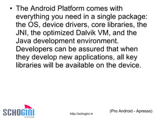 The Android Platform comes with everything you need in a single package: the OS, device drivers, core libraries, the JNI, the optimized Dalvik VM, and the Java development environment. Developers can be assured that when they develop new applications, all key libraries will be available on the device. (Pro Android - Apresss) 