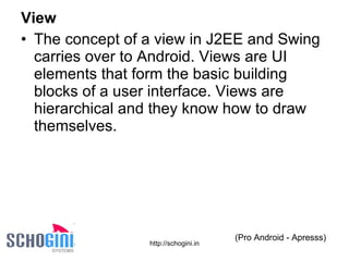 View The concept of a view in J2EE and Swing carries over to Android. Views are UI elements that form the basic building blocks of a user interface. Views are hierarchical and they know how to draw themselves. (Pro Android - Apresss) 