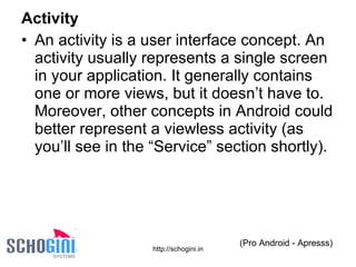 Activity An activity is a user interface concept. An activity usually represents a single screen in your application. It generally contains one or more views, but it doesn’t have to. Moreover, other concepts in Android could better represent a viewless activity (as you’ll see in the “Service” section shortly). (Pro Android - Apresss) 