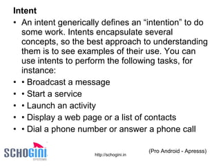 Intent An intent generically defines an “intention” to do some work. Intents encapsulate several concepts, so the best approach to understanding them is to see examples of their use. You can use intents to perform the following tasks, for instance: •  Broadcast a message •  Start a service •  Launch an activity •  Display a web page or a list of contacts •  Dial a phone number or answer a phone call (Pro Android - Apresss) 
