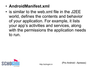 AndroidManifest.xml is similar to the web.xml file in the J2EE world, defines the contents and behavior of your application. For example, it lists your app’s activities and services, along with the permissions the application needs to run. (Pro Android - Apresss) 