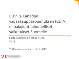 EU:n ja Kanadan
vapaakauppasopimuksen (CETA)
ennakoidut taloudelliset
vaikutukset Suomelle
Saara Tamminen & Janne Niemi
VATT
Tutkimuksen julkistus, 5.12.2017
 