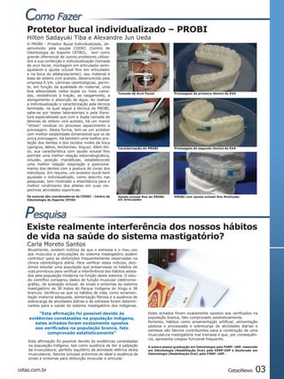 Protetor bucal individualizado – PROBI
   Hilton Sadayuki Tiba e Alexandre Jun Ueda
   O PROBI - Protetor Bucal Individualizado, de-
   senvolvido pela equipe CODEC (Centro de
   Odontologia do Esporte CETAO), tem como
   grande diferencial de outros protetores utiliza-
   dos a sua confecção e individualização (tomada
   de arco facial, montagem em articulador semi-
   ajustável e ajuste oclusal fino em articulador
   e na boca do atleta/paciente); seu material à
   base de etileno vinil acetato, desenvolvido pela
   empresa E.V.A. Lâminas odontológicas, permi-
   te, em função da qualidade do material, uma
   boa adesividade nesta dupla ou mais cama-
                                                         Tomada de Arco Facial            Prensagem da primeira lâmina de EVA
   das, resistências à tração, ao rasgamento, a
   alongamento e absorção de água. Ao realizar
   a individualização e caracterização pela técnica
   laminada, na qual segue a técnica do PROBI,
   sabe-se por testes laboratoriais e pela litera-
   tura especializada que com a dupla camada de
   lâminas de etileno vinil acetato, há um menor
   “stress” residual no processo aquecimento e
   prensagem. Desta forma, tem-se um protetor
   com melhor estabilidade dimensional que os de
   única prensagem. Há também uma melhor pro-
   teção dos dentes e dos tecidos moles da boca
   (gengiva, lábios, bochechas, língua). Além dis-       Caracterização do PROBI          Prensagem da segunda lâmina de EVA
   so, sua característica com ajuste oclusal fino
   permite uma melhor relação estomatognática,
   oclusão, posição mandibular, estabelecendo
   uma melhor relação respiração e posiciona-
   mento dos dentes com a postura do corpo dos
   indivíduos. Em resumo, um protetor bucal bem
   ajustado e individualizado, como descrito nas
   pesquisas, tem mostrado a importância para o
   melhor rendimento dos atletas em suas res-
   pectivas atividades esportivas.
   Os autores são coordenadores do CODEC - Centro de     Ajuste oclusal fino do PROBI     PROBI com ajuste oclusal fino finalizado
   Odontologia do Esporte CETAO                          em Articulador




   Existe realmente interferência dos nossos hábitos
   de vida na saúde do sistema mastigatório?
   Carla Moreto Santos
    Atualmente, existem indícios de que o estresse e o mau uso
    dos músculos e articulações do sistema mastigatório podem
    contribuir para as disfunções frequentemente observadas na
    clínica odontológica diária. Para verificar estes indícios, deci-
    dimos estudar uma população que preservasse os hábitos de
    vida primitivos para verificar a interferência dos hábitos adota-
    dos pela população moderna na função deste sistema. O estu-
    do científico comparou dados de função muscular (eletromio-
    grafia), de avaliação oclusal, de sinais e sintomas do sistema
    mastigatório de 38 índios do Parque Indígena do Xingu e 38
    brancos. Verificou-se que os hábitos de vida, como amamen-
    tação materna adequada, alimentação fibrosa e a ausência de
    sobrecarga de atividades diárias e de estresse foram determi-
    nantes para a saúde do sistema mastigatório dos indígenas.

         “Esta afirmação foi possível devido às                            Estes achados foram exatamente opostos aos verificados na
    evidências constatadas na população indígena,                          população branca, fato comprovado estatisticamente.
       estes achados foram exatamente opostos                              Portanto, hábitos como amamentação artificial, alimentação
                                                                           pastosa e processada e sobrecarga de atividades diárias e
       aos verificados na população branca, fato
                                                                           estresse são fatores contribuintes para a construção de uma
            comprovado estatisticamente”                                   musculatura mastigatória mal treinada e que, por consequên-
                                                                           cia, apresenta colapso funcional frequente.
    Esta afirmação foi possível devido às evidências constatadas
    na população indígena, tais como ausência de dor à palpação            A autora possui graduação em Odontologia pela FORP- USP, mestrado
    da musculatura; perfeito equilíbrio da atividade elétrica desta        em Odontologia (Reabilitação Oral) pela FORP-USP e doutorado em
    musculatura; fatores oclusais próximos do ideal e ausência de          Odontologia (Reabilitação Oral) pela FORP- USP.
    sinais e sintomas para disfunção muscular e articular.


cetao.com.br                                                                                                               CetaoNews      03
 