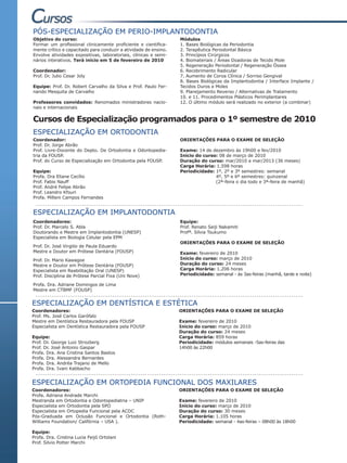 PÓS-ESPECIALIZAÇÃO EM PERIO-IMPLANTODONTIA
Objetivo do curso:                                                Módulos
Formar um profissional clinicamente proficiente e cientifica-     1. Bases Biológicas da Periodontia
mente crítico e capacitado para conduzir a atividade de ensino.   2. Terapêutica Periodontal Básica
Envolve atividades expositivas, laboratoriais, clínicas e semi-   3. Princípios Cirúrgicos
nários interativos. Terá início em 5 de fevereiro de 2010         4. Biomateriais / Áreas Doadoras de Tecido Mole
                                                                  5. Regeneração Periodontal / Regeneração Óssea
Coordenador:                                                      6. Recobrimento Radicular
Prof. Dr. Julio Cesar Joly                                        7. Aumento de Coroa Clínica / Sorriso Gengival
                                                                  8. Bases Biológicas da Implantodontia / Interface Implante /
Equipe: Prof. Dr. Robert Carvalho da Silva e Prof. Paulo Fer-     Tecidos Duros e Moles
nando Mesquita de Carvalho                                        9. Planejamento Reverso / Alternativas de Tratamento
                                                                  10. e 11. Procedimentos Plásticos Perimplantares
Professores convidados: Renomados ministradores nacio-            12. O último módulo será realizado no exterior (a combinar)
nais e internacionais

Cursos de Especialização programados para o 1º semestre de 2010
ESPECIALIZAÇÃO EM ORTODONTIA
Coordenador:                                                      ORIENTAÇÕES PARA O EXAME DE SELEÇÃO
Prof. Dr. Jorge Abrão
Prof. Livre-Docente do Depto. De Ortodontia e Odontopedia-        Exame: 14 de dezembro às 19h00 e fev/2010
tria da FOUSP.                                                    Início do curso: 08 de março de 2010
Prof. do Curso de Especialização em Ortodontia pela FOUSP.        Duração do curso: mar/2010 a mar/2013 (36 meses)
                                                                  Carga Horária: 1.598 horas
Equipe:                                                           Periodicidade: 1º, 2º e 3º semestres: semanal
Profa. Dra Eliane Cecílio                                                        4º, 5º e 6º semestres: quinzenal
Prof. Fabio Nauff                                                                (2ª-feira o dia todo e 3ª-feira de manhã)
Prof. André Felipe Abrão
Prof. Leandro Kfouri
Profa. Milleni Campos Fernandes


ESPECIALIZAÇÃO EM IMPLANTODONTIA
Coordenadores:                                                    Equipe:
Prof. Dr. Marcelo S. Abla                                         Prof. Renato Seiji Nakamiti
Doutorando e Mestre em Implantodontia (UNESP)                     Profª. Silvia Tsukumo
Especialista em Biologia Celular pela EPM
                                                                  ORIENTAÇÕES PARA O EXAME DE SELEÇÃO
Prof. Dr. José Virgilio de Paula Eduardo
Mestre e Doutor em Prótese Dentária (FOUSP)                       Exame: fevereiro de 2010
Prof. Dr. Mario Kawagoe                                           Início do curso: março de 2010
Mestre e Doutor em Prótese Dentária (FOUSP)                       Duração do curso: 24 meses
Especialista em Reabilitação Oral (UNESP)                         Carga Horária: 1.206 horas
Prof. Disciplina de Prótese Parcial Fixa (Uni Nove)               Periodicidade: semanal - às 3as-feiras (manhã, tarde e noite)

Profa. Dra. Adriane Domingos de Lima
Mestre em CTBMF (FOUSP)


ESPECIALIZAÇÃO EM DENTÍSTICA E ESTÉTICA
Coordenadores:                                                    ORIENTAÇÕES PARA O EXAME DE SELEÇÃO
Prof. Ms. José Carlos Garófalo
Mestre em Dentística Restauradora pela FOUSP                      Exame: fevereiro de 2010
Especialista em Dentística Restauradora pela FOUSP                Início do curso: março de 2010
                                                                  Duração do curso: 24 meses
Equipe:                                                           Carga Horária: 859 horas
Prof. Dr. George Luiz Strozberg                                   Periodicidade: módulos semanais -5as-feiras das
Prof. Dr. José Antonio Gaspar                                     14h00 às 22h00
Profa. Dra. Ana Cristina Santos Bastos
Profa. Dra. Alessandra Bernardes
Profa. Dra. Andréa Trajano de Mello
Profa. Dra. Ivani Kabbacho


ESPECIALIZAÇÃO EM ORTOPEDIA FUNCIONAL DOS MAXILARES
Coordenadores:                                                    ORIENTAÇÕES PARA O EXAME DE SELEÇÃO
Profa. Adriana Andrade Marchi
Mestranda em Ortodontia e Odontopediatria – UNIP                  Exame: fevereiro de 2010
Especialista em Ortodontia pela SPO                               Início do curso: março de 2010
Especialista em Ortopedia Funcional pela ACDC                     Duração do curso: 30 meses
Pós-Graduada em Oclusão Funcional e Ortodontia (Roth-             Carga Horária: 1.105 horas
Williams Foundation/ Califórnia – USA ).                          Periodicidade: semanal - 4as-feiras – 08h00 às 18h00

Equipe:
Profa. Dra. Cristina Lucia Feijó Ortolani
Prof. Silvio Potter Marchi
 