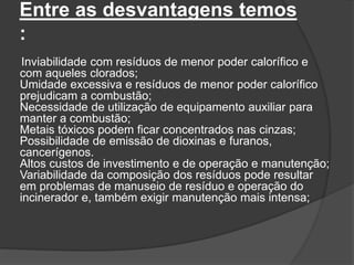 Entre as desvantagens temos
:
Inviabilidade com resíduos de menor poder calorífico e
com aqueles clorados;
Umidade excessiva e resíduos de menor poder calorífico
prejudicam a combustão;
Necessidade de utilização de equipamento auxiliar para
manter a combustão;
Metais tóxicos podem ficar concentrados nas cinzas;
Possibilidade de emissão de dioxinas e furanos,
cancerígenos.
Altos custos de investimento e de operação e manutenção;
Variabilidade da composição dos resíduos pode resultar
em problemas de manuseio de resíduo e operação do
incinerador e, também exigir manutenção mais intensa;
 