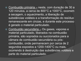  Combustão primária – nesta, com duração de 30 a
120 minutos, a cerca de 800°C a 1000°C, ocorrem
a secagem, o aquecimento, a liberação de
substâncias voláteis e a transformação do resíduo
remanescente em cinzas, e durante este processo
é gerado o material particulado.
 Combustão secundária – Os gases, vapores e
material particulado, liberados na combustão
primária, são soprados ou succionados para a
câmara de combustão secundária ou pós-
combustão, onde permanecem por cerca de 2
segundos expostos a 1200-1400°C ou mais,
ocorrendo à destruição das substâncias voláteis e
parte do material particulado.
 