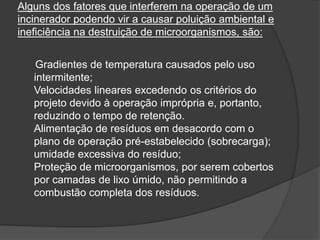 Alguns dos fatores que interferem na operação de um
incinerador podendo vir a causar poluição ambiental e
ineficiência na destruição de microorganismos, são:
Gradientes de temperatura causados pelo uso
intermitente;
Velocidades lineares excedendo os critérios do
projeto devido à operação imprópria e, portanto,
reduzindo o tempo de retenção.
Alimentação de resíduos em desacordo com o
plano de operação pré-estabelecido (sobrecarga);
umidade excessiva do resíduo;
Proteção de microorganismos, por serem cobertos
por camadas de lixo úmido, não permitindo a
combustão completa dos resíduos.
 