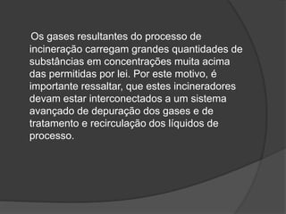 Os gases resultantes do processo de
incineração carregam grandes quantidades de
substâncias em concentrações muita acima
das permitidas por lei. Por este motivo, é
importante ressaltar, que estes incineradores
devam estar interconectados a um sistema
avançado de depuração dos gases e de
tratamento e recirculação dos líquidos de
processo.
 