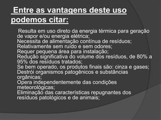 Entre as vantagens deste uso
podemos citar:
Resulta em uso direto da energia térmica para geração
de vapor e/ou energia elétrica;
Necessita de alimentação contínua de resíduos;
Relativamente sem ruído e sem odores;
Requer pequena área para instalação;
Redução significativa do volume dos resíduos, de 80% a
95% dos resíduos tratados;
Se bem operado, os produtos finais são: cinza e gases;
Destrói organismos patogênicos e substâncias
orgânicas;
Opera independentemente das condições
meteorológicas;
Eliminação das características repugnantes dos
resíduos patológicos e de animais;
 