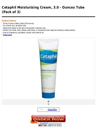 Cetaphil Moisturizing Cream, 3.0 - Ounces Tube
(Pack of 3)

Product Feature
q   Three 3-ounce tubes (total of 9-ounces)
q   For chronic dry, sensitive skin
q   Helps bind water to the skin and prevent moisture loss
q   Perfect for hands, feet, elbows and knees, or anywhere that requires intensive moisturization
q   Free of fragrances, parabens, lanolin and mineral oil
q   Read more




                                                   Price :
                                                             Check Price
 