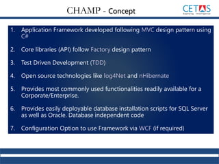 1. Application Framework developed following MVC design pattern using
C#
2. Core libraries (API) follow Factory design pattern
3. Test Driven Development (TDD)
4. Open source technologies like log4Net and nHibernate
5. Provides most commonly used functionalities readily available for a
Corporate/Enterprise.
6. Provides easily deployable database installation scripts for SQL Server
as well as Oracle. Database independent code
7. Configuration Option to use Framework via WCF (if required)
CHAMP - Concept
 