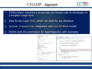 1. CETAS.Helper intention is to provide unit tested code to developers in
a simplest usage form.
2. Data Access Layer (DAL) which can work for any database.
3. System.Transaction integration with Unit Of Work model.
4. MSDN style documentation for AppHelper.DLL with examples.
CHAMP - Approach
 