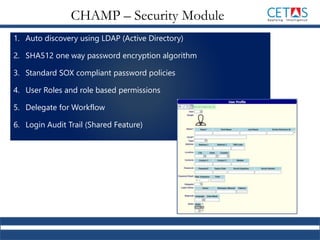 1. Auto discovery using LDAP (Active Directory)
2. SHA512 one way password encryption algorithm
3. Standard SOX compliant password policies
4. User Roles and role based permissions
5. Delegate for Workflow
6. Login Audit Trail (Shared Feature)
CHAMP – Security Module
 