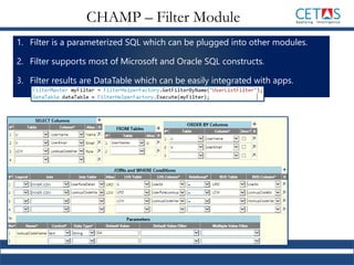 1. Filter is a parameterized SQL which can be plugged into other modules.
2. Filter supports most of Microsoft and Oracle SQL constructs.
3. Filter results are DataTable which can be easily integrated with apps.
CHAMP – Filter Module
 