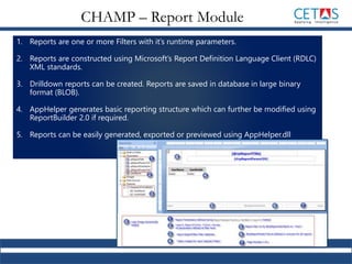 1. Reports are one or more Filters with it’s runtime parameters.
2. Reports are constructed using Microsoft’s Report Definition Language Client (RDLC)
XML standards.
3. Drilldown reports can be created. Reports are saved in database in large binary
format (BLOB).
4. AppHelper generates basic reporting structure which can further be modified using
ReportBuilder 2.0 if required.
5. Reports can be easily generated, exported or previewed using AppHelper.dll
CHAMP – Report Module
 