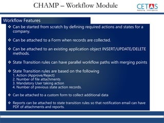 Workflow Features
 Can be started from scratch by defining required actions and states for a
company.
 Can be attached to a Form when records are collected.
 Can be attached to an existing application object INSERT/UPDATE/DELETE
methods.
 State Transition rules can have parallel workflow paths with merging points
 State Transition rules are based on the following
1. Action (Approve/Reject)
2. Number of file attachments
3. Mandatory User taking action
4. Number of previous state action records.
 Can be attached to a custom form to collect additional data
 Reports can be attached to state transition rules so that notification email can have
PDF of attachments and reports.
CHAMP – Workflow Module
 
