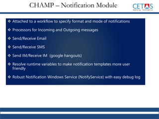  Attached to a workflow to specify format and mode of notifications
 Processors for Incoming and Outgoing messages
 Send/Receive Email
 Send/Receive SMS
 Send IM/Receive IM (google hangouts)
 Resolve runtime variables to make notification templates more user
friendly
 Robust Notification Windows Service (NotifyService) with easy debug log
CHAMP – Notification Module
 