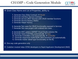  Given Class Name and List of Properties, ability to
1. Generate Class (Data Contract)  Model
2. Generate Interface (Service Contract)
3. Generate Service (WCF Service) with CRUD member functions
4. Generate Service Factory (Static)
5. Generate Helper Factory
6. Generate Test cases for CRUD functionality exposed in Services
7. Generate Test case project with ordered test cases
8. Generate MVC pattern ASP.NET Visual Studio solution file
9. Generate Views (CSHTML) automatically  View
10. Generate Controllers (.CS) automatically  Controller
11. Generate responsive AJAX/JSON client functions (.js) automatically
12. Generate master-detail type functionality on the fly
 One way code generation only
 CodeGen module helps CETAS developers to Rapid Applicaion Development (RAD)
CHAMP – Code Generation Module
 