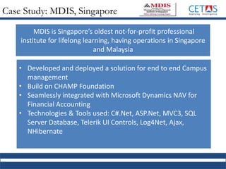 Case Study: MDIS, Singapore
• Developed and deployed a solution for end to end Campus
management
• Build on CHAMP Foundation
• Seamlessly integrated with Microsoft Dynamics NAV for
Financial Accounting
• Technologies & Tools used: C#.Net, ASP.Net, MVC3, SQL
Server Database, Telerik UI Controls, Log4Net, Ajax,
NHibernate
MDIS is Singapore’s oldest not-for-profit professional
institute for lifelong learning, having operations in Singapore
and Malaysia
 