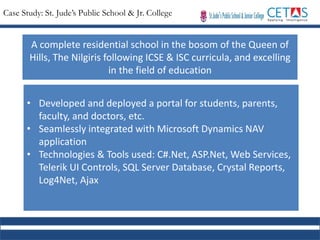 Case Study: St. Jude’s Public School & Jr. College
A complete residential school in the bosom of the Queen of
Hills, The Nilgiris following ICSE & ISC curricula, and excelling
in the field of education
• Developed and deployed a portal for students, parents,
faculty, and doctors, etc.
• Seamlessly integrated with Microsoft Dynamics NAV
application
• Technologies & Tools used: C#.Net, ASP.Net, Web Services,
Telerik UI Controls, SQL Server Database, Crystal Reports,
Log4Net, Ajax
 