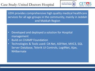Case Study: United Doctors Hospital
• Developed and deployed a solution for Hospital
management
• Build on CHAMP Foundation
• Technologies & Tools used: C#.Net, ASP.Net, MVC3, SQL
Server Database, Telerik UI Controls, Log4Net, Ajax,
NHibernate
UDH provides comprehensive high quality medical healthcare
services for all age groups in the community, mainly in Jeddah
and Makkah Region
 