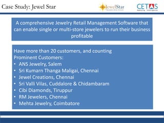 Case Study: Jewel Star
A comprehensive Jewelry Retail Management Software that
can enable single or multi-store jewelers to run their business
profitable
Have more than 20 customers, and counting
Prominent Customers:
• ANS Jewelry, Salem
• Sri Kumarn Thanga Maligai, Chennai
• Jewel Creations, Chennai
• Sri Valli Vilas, Cuddalore & Chidambaram
• Cibi Diamonds, Tiruppur
• RM Jewelers, Chennai
• Mehta Jewelry, Coimbatore
 