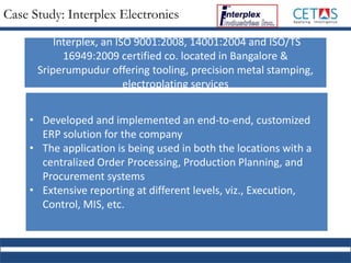 Case Study: Interplex Electronics
• Developed and implemented an end-to-end, customized
ERP solution for the company
• The application is being used in both the locations with a
centralized Order Processing, Production Planning, and
Procurement systems
• Extensive reporting at different levels, viz., Execution,
Control, MIS, etc.
Interplex, an ISO 9001:2008, 14001:2004 and ISO/TS
16949:2009 certified co. located in Bangalore &
Sriperumpudur offering tooling, precision metal stamping,
electroplating services
 