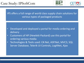 Case Study: IPSoftCom
• Developed and deployed a portal for media ordering and
delivery
• Customers of HP (Hewlett-Packard) use this portal for
ordering various media
• Technologies & Tools used: C#.Net, ASP.Net, MVC3, SQL
Server Database, Telerik UI Controls, Log4Net, Ajax
IPS offers a full range of world class supply chain solutions for
various types of packaged products
 
