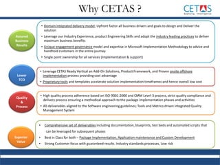 Assured
Business
Results
Lower
TCO
Quality
&
Process
Superior
Value
• Domain integrated delivery model; Upfront factor all business drivers and goals to design and Deliver the
solution
• Leverage our Industry Experience, product Engineering Skills and adopt the industry leading practices to deliver
maximum business benefits
• Unique engagement governance model and expertise in Microsoft Implementation Methodology to advice and
handhold customers in the entire journey
• Single point ownership for all services (Implementation & support)
• Leverage CETAS Ready Vertical an Add-On Solutions, Product Framework, and Proven onsite offshore
implementation process providing cost advantage
• Proprietary tools and templates accelerate solution implementation timeframes and hence overall low cost
• High quality process adherence based on ISO-9001:2000 and CMM Level-3 process, strict quality compliance and
delivery process ensuring a methodical approach to the package implementation phases and activities
• All deliverables aligned to the Software engineering guidelines; Tools and Metrics driven Integrated Quality
Management System
• Comprehensive set of deliverables including documentation, blueprints, test beds and automated scripts that
can be leveraged for subsequent phases
• Best in Class for both – Package Implementation, Application maintenance and Custom Development
• Strong Customer focus with guaranteed results. Industry standards processes, Low risk
Why CETAS ?
 