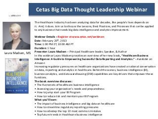 Cetas Big Data Thought Leadership Webinar

                   The Healthcare Industry has been analyzing data for decades, like people’s lives depends on
                   it. And, it does. Join us to discuss the Lessons, Best Practices, and Processes that can be applied
                   to any business that needs big data intelligence and analytics improvement.

                   Webinar Details – Register at www.cetas.net/webinars
                   Date: February 20th, 2013
                   Time: 1:00 PM ET, 10:00 AM PT
                   Duration: 1 hour
                   Presenter: Laura Madsen – Principal Healthcare leader, Speaker, & Author
Laura Madsen, MS
                   In this webinar Laura Madsen provides an overview of her new book, “Healthcare Business
                   Intelligence: A Guide to Empowering Successful Data Reporting and Analytics.” - Available on
                   Amazon
                   Increasing regulatory pressures on healthcare organizations have created a national conversation
                   on data, reporting and analytics in healthcare. Behind the scenes, business intelligence (BI),
                   business analytics, and data warehousing (DW) capabilities are key drivers that empower these
                   functions.
                   The book overview discusses:
                   • The five tenets of healthcare business intelligence
                   • Assessing your organization’s needs and preparedness
                   • How to jump start your BI Program
                   • How to reduce risk and maintain your BI Program
                   What you’ll learn:
                   • The impact of business intelligence and big data on healthcare
                   • How to streamline regulatory reporting pressures
                   • How to sidestep the top 10 most common mistakes
                   • Top future trends in Healthcare business intelligence
 