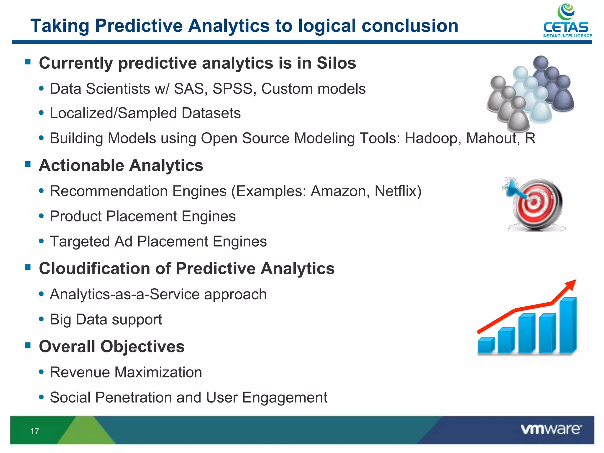 Taking Predictive Analytics to logical conclusion                          INSTANT INTELLIGENCE




§  Currently predictive analytics is in Silos
  •  Data Scientists w/ SAS, SPSS, Custom models
  •  Localized/Sampled Datasets
  •  Building Models using Open Source Modeling Tools: Hadoop, Mahout, R
§  Actionable Analytics
  •  Recommendation Engines (Examples: Amazon, Netflix)
  •  Product Placement Engines
  •  Targeted Ad Placement Engines
§  Cloudification of Predictive Analytics
  •  Analytics-as-a-Service approach
  •  Big Data support
§  Overall Objectives
  •  Revenue Maximization
  •  Social Penetration and User Engagement
17
 
