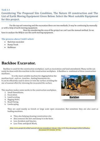 Task 1.1
Considering The Proposed Site Condition, The Nature Of construction and The
List of Earth Moving Equipment Given Below. Select the Most suitable Equipment
for this project.
For the top soil removing and the excavation there are two methods. It may be continuing by manually
or with a help of earth moving equipment.
Here by considering the area of the project we can’t use the manual method. So we
have to analyze the BOQ to use the earth moving equipment.
The process above I told I select:
 Back hoe excavator
 Dump Track
 Bulldozer
Backhoe Excavator.
Backhoe is used for the construction workplace, such as excavations and land amendment. Many works can
easily be done with this machine in the construction workplace. A Backhoe is combined of three construction
machines .
It is the most suitable machine for digging below the
machine level , such as , trenches , footing basements etc..
It can be efficiently used to dress or trim the surface avoiding the
use of manual effort for dressing the excavated the surface.
This machine makes some works in the construction workplace.
1. Small Demolitions.
2. Excavation.
3. Land Leveling.
4. Digging Holes.
5. Road Paving.
6. Landscaping.
They are used mainly as trench or large scale open excavation. But sometime they are also used as
loading machines.
 They also helping cleaning construction site.
 Also removes the dirt and dump it in the bean.
 Less Accident and Injuries.
 Less Time and Quick Work.
(http://www.google.lk/webhp?sourceid=chrome-instant&ion=1&espv=2&ie=UTF-8#q=advantages%20for%20backoe.
[Accessed 05 October 2014].)
 