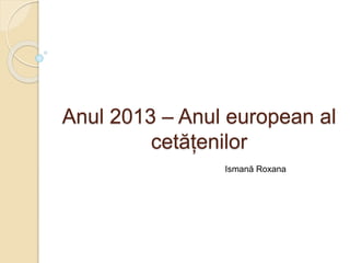 Anul 2013 – Anul european al
cetățenilor
Ismană Roxana
 